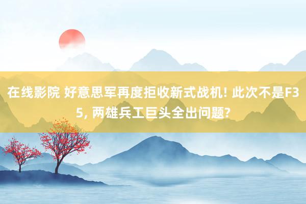 在线影院 好意思军再度拒收新式战机! 此次不是F35， 两雄兵工巨头全出问题?