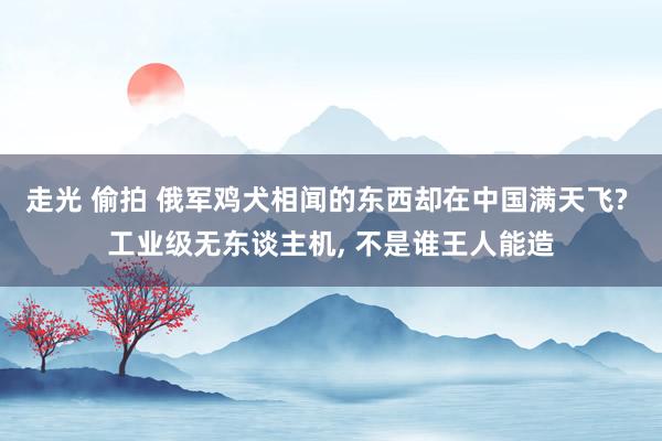 走光 偷拍 俄军鸡犬相闻的东西却在中国满天飞? 工业级无东谈主机， 不是谁王人能造