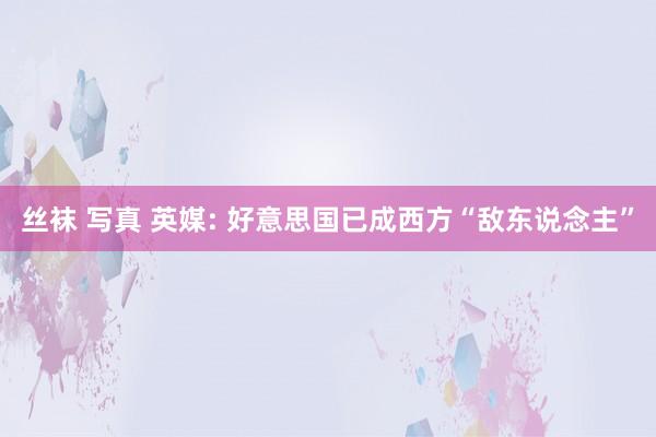 丝袜 写真 英媒: 好意思国已成西方“敌东说念主”