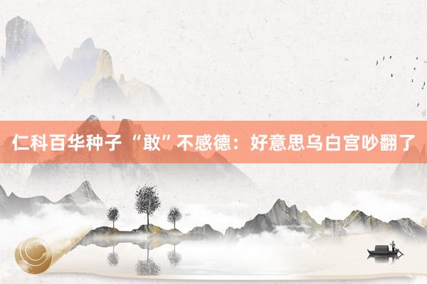 仁科百华种子 “敢”不感德：好意思乌白宫吵翻了