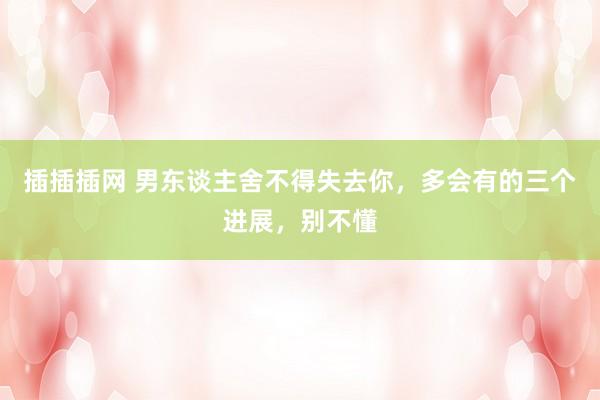 插插插网 男东谈主舍不得失去你，多会有的三个进展，别不懂