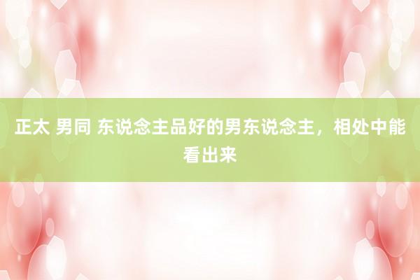 正太 男同 东说念主品好的男东说念主，相处中能看出来