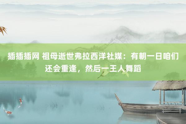 插插插网 祖母逝世弗拉西洋社媒：有朝一日咱们还会重逢，然后一王人舞蹈