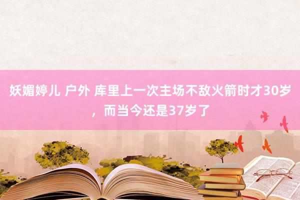妖媚婷儿 户外 库里上一次主场不敌火箭时才30岁，而当今还是37岁了