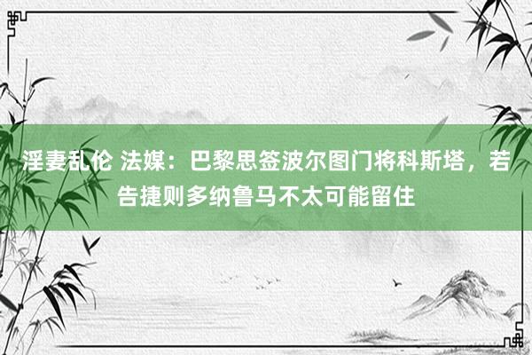 淫妻乱伦 法媒：巴黎思签波尔图门将科斯塔，若告捷则多纳鲁马不太可能留住
