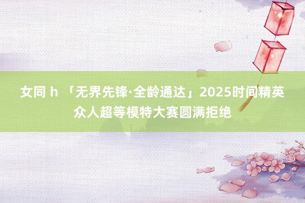 女同 h 「无界先锋·全龄通达」2025时间精英众人超等模特大赛圆满拒绝