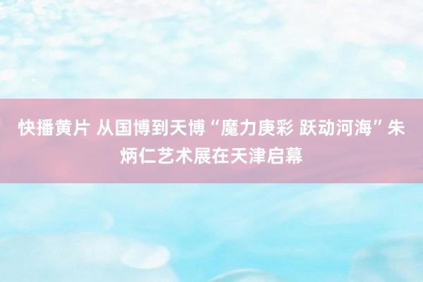 快播黄片 从国博到天博“魔力庚彩 跃动河海”朱炳仁艺术展在天津启幕