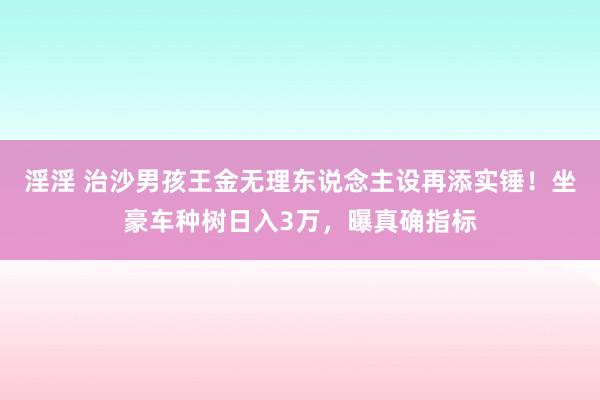 淫淫 治沙男孩王金无理东说念主设再添实锤！坐豪车种树日入3万，曝真确指标