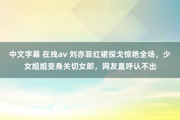 中文字幕 在线av 刘亦菲红裙探戈惊艳全场，少女姐姐变身关切女郎，网友直呼认不出