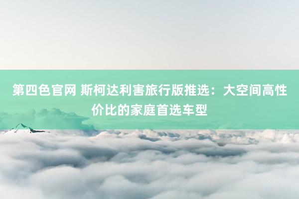 第四色官网 斯柯达利害旅行版推选：大空间高性价比的家庭首选车型