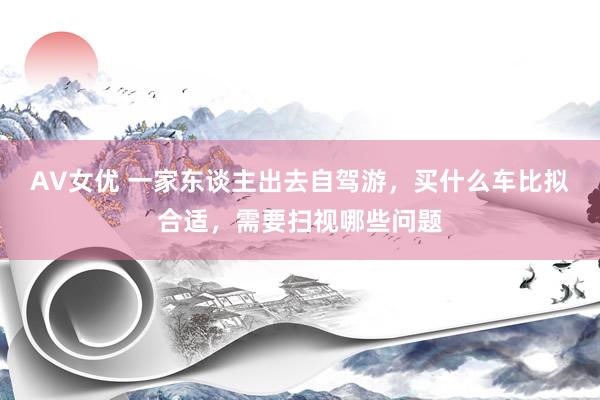 AV女优 一家东谈主出去自驾游，买什么车比拟合适，需要扫视哪些问题