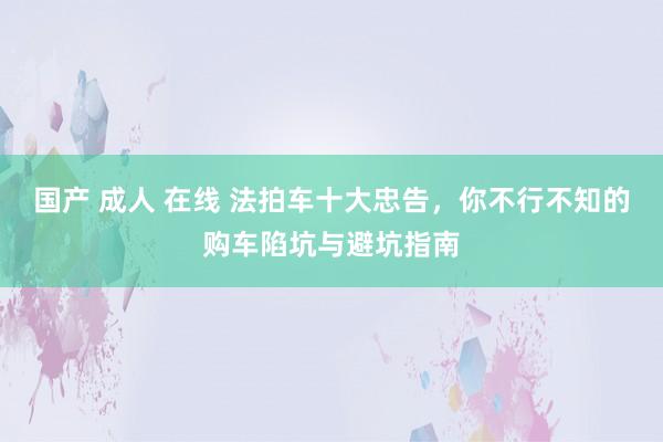 国产 成人 在线 法拍车十大忠告，你不行不知的购车陷坑与避坑指南