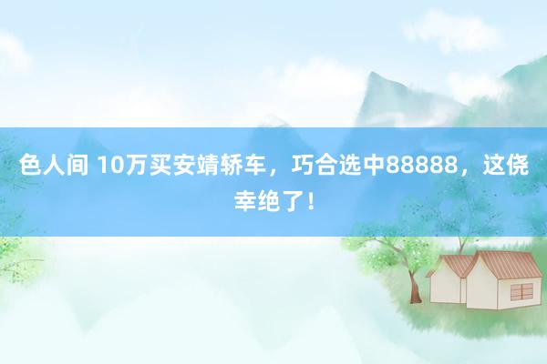 色人间 10万买安靖轿车，巧合选中88888，这侥幸绝了！
