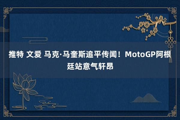 推特 文爱 马克·马奎斯追平传闻！MotoGP阿根廷站意气轩昂