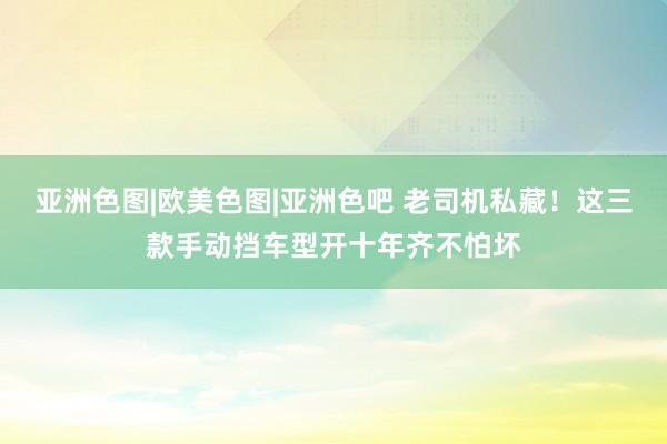 亚洲色图|欧美色图|亚洲色吧 老司机私藏！这三款手动挡车型开十年齐不怕坏
