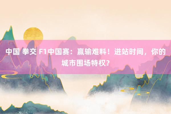 中国 拳交 F1中国赛：赢输难料！进站时间，你的城市围场特权？