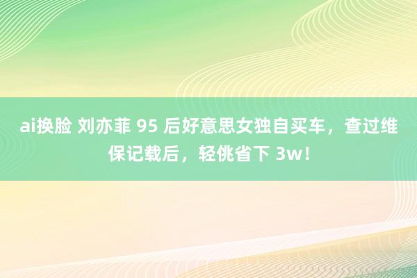 ai换脸 刘亦菲 95 后好意思女独自买车，查过维保记载后，轻佻省下 3w！