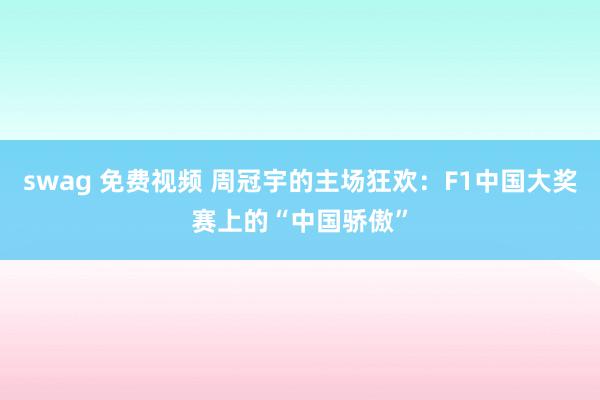 swag 免费视频 周冠宇的主场狂欢：F1中国大奖赛上的“中国骄傲”