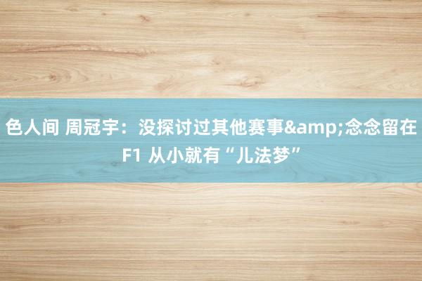 色人间 周冠宇：没探讨过其他赛事&念念留在F1 从小就有“儿法梦”