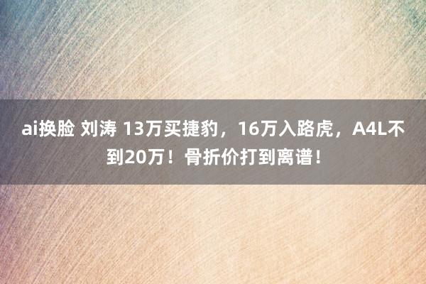 ai换脸 刘涛 13万买捷豹，16万入路虎，A4L不到20万！骨折价打到离谱！