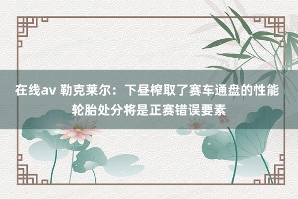 在线av 勒克莱尔：下昼榨取了赛车通盘的性能 轮胎处分将是正赛错误要素
