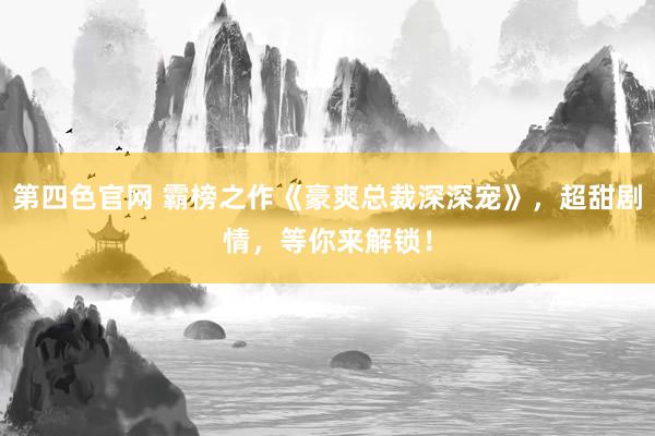 第四色官网 霸榜之作《豪爽总裁深深宠》，超甜剧情，等你来解锁！