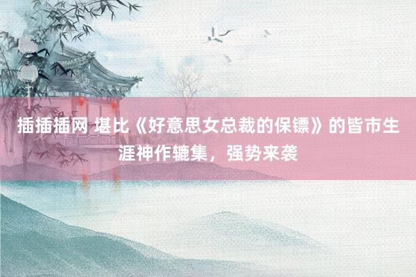 插插插网 堪比《好意思女总裁的保镖》的皆市生涯神作辘集，强势来袭