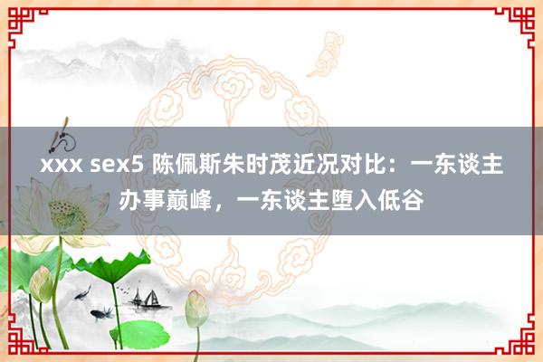 xxx sex5 陈佩斯朱时茂近况对比：一东谈主办事巅峰，一东谈主堕入低谷