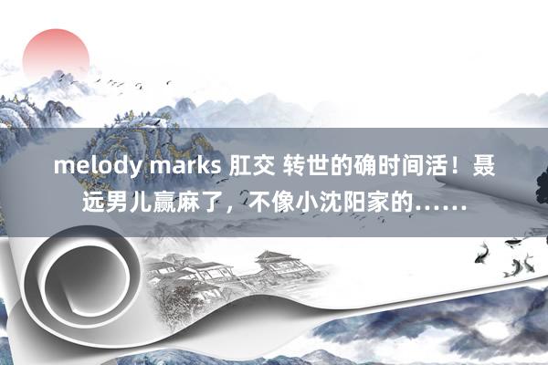 melody marks 肛交 转世的确时间活！聂远男儿赢麻了，不像小沈阳家的……