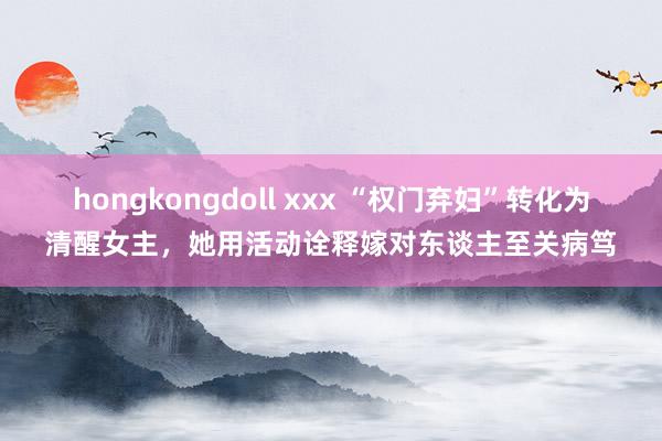 hongkongdoll xxx “权门弃妇”转化为清醒女主，她用活动诠释嫁对东谈主至关病笃