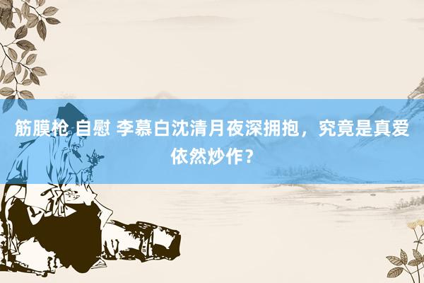 筋膜枪 自慰 李慕白沈清月夜深拥抱，究竟是真爱依然炒作？