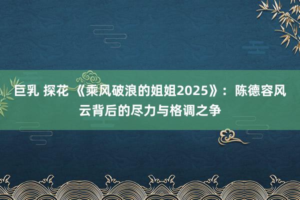 巨乳 探花 《乘风破浪的姐姐2025》：陈德容风云背后的尽力与格调之争