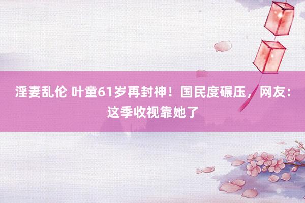 淫妻乱伦 叶童61岁再封神！国民度碾压，网友：这季收视靠她了