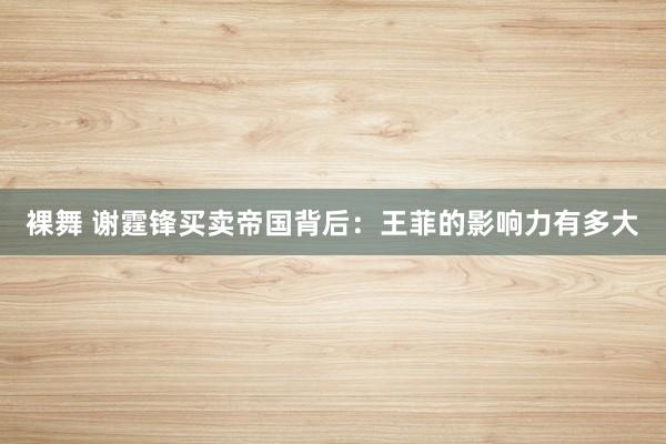 裸舞 谢霆锋买卖帝国背后：王菲的影响力有多大