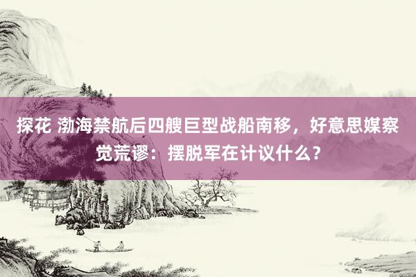 探花 渤海禁航后四艘巨型战船南移，好意思媒察觉荒谬：摆脱军在计议什么？