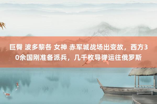 巨臀 波多黎各 女神 赤军城战场出变故，西方30余国刚准备派兵，几千枚导弹运往俄罗斯