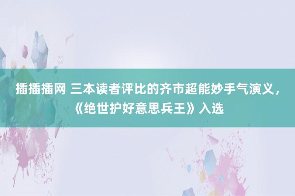 插插插网 三本读者评比的齐市超能妙手气演义，《绝世护好意思兵王》入选