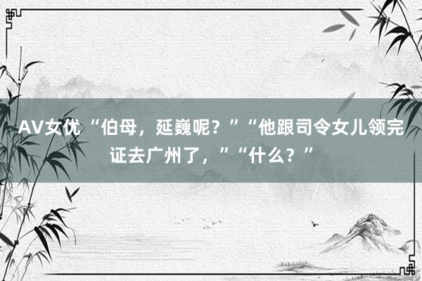 AV女优 “伯母，延巍呢？”“他跟司令女儿领完证去广州了，”“什么？”