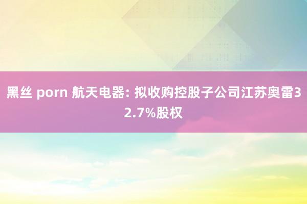 黑丝 porn 航天电器: 拟收购控股子公司江苏奥雷32.7%股权