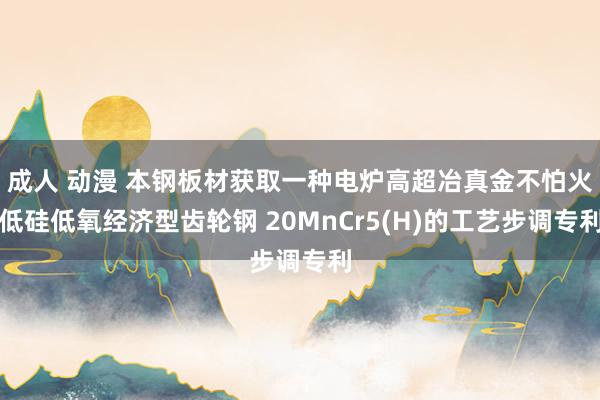 成人 动漫 本钢板材获取一种电炉高超冶真金不怕火低硅低氧经济型齿轮钢 20MnCr5(H)的工艺步调专利