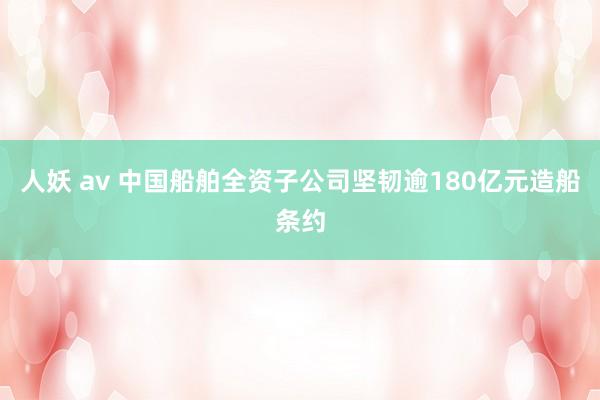 人妖 av 中国船舶全资子公司坚韧逾180亿元造船条约