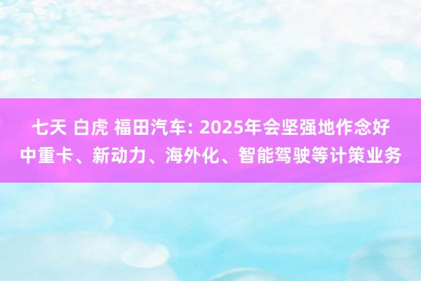 七天 白虎 福田汽车: 2025年会坚强地作念好中重卡、新动力、海外化、智能驾驶等计策业务