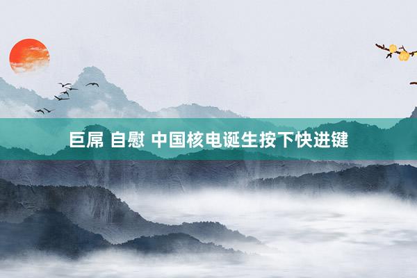 巨屌 自慰 中国核电诞生按下快进键