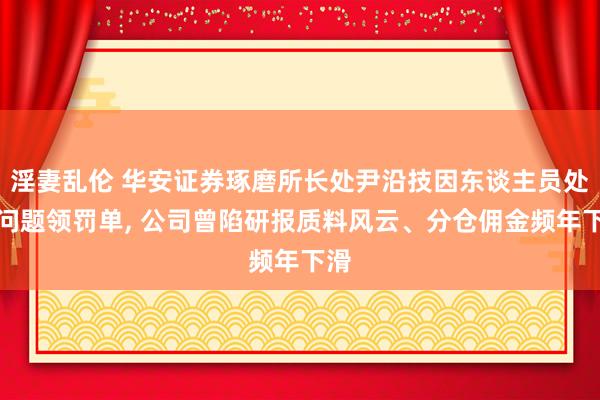 淫妻乱伦 华安证券琢磨所长处尹沿技因东谈主员处罚问题领罚单， 公司曾陷研报质料风云、分仓佣金频年下滑