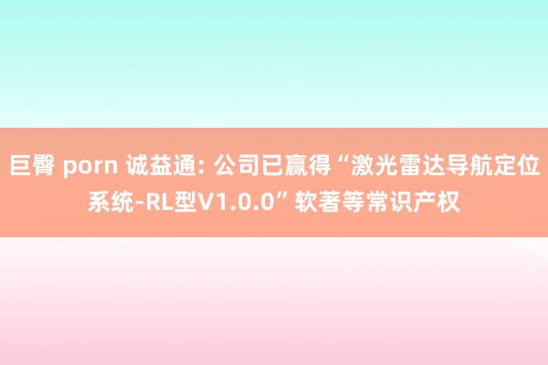 巨臀 porn 诚益通: 公司已赢得“激光雷达导航定位系统-RL型V1.0.0”软著等常识产权