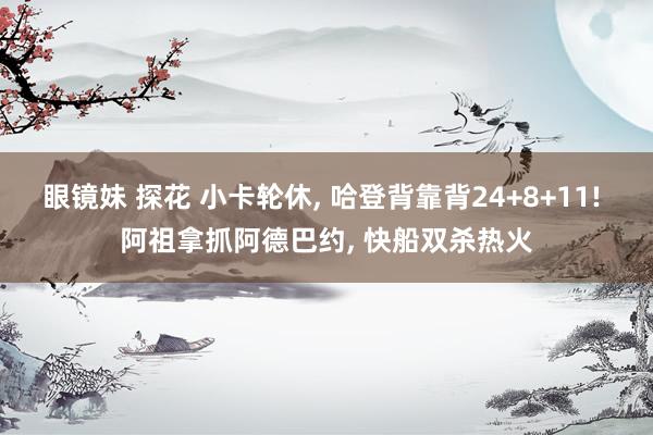 眼镜妹 探花 小卡轮休， 哈登背靠背24+8+11! 阿祖拿抓阿德巴约， 快船双杀热火