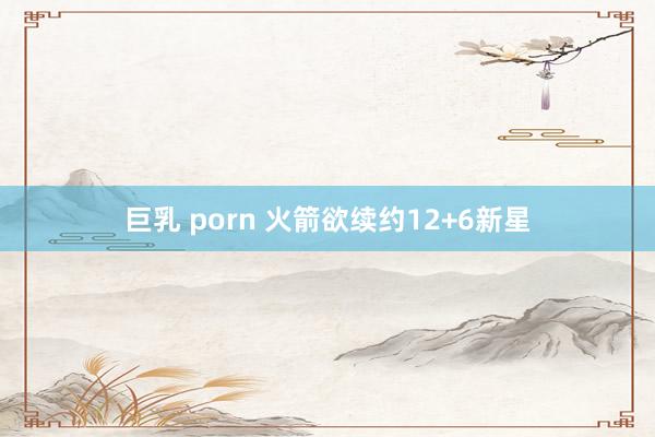 巨乳 porn 火箭欲续约12+6新星