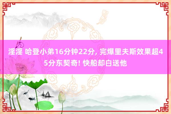 淫淫 哈登小弟16分钟22分， 完爆里夫斯效果超45分东契奇! 快船却白送他