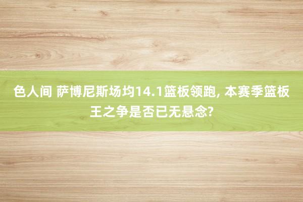 色人间 萨博尼斯场均14.1篮板领跑， 本赛季篮板王之争是否已无悬念?
