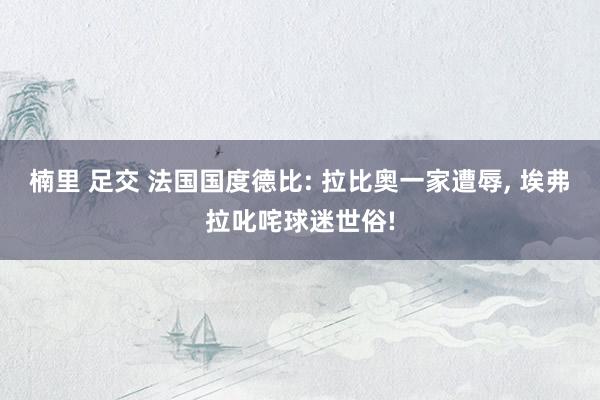 楠里 足交 法国国度德比: 拉比奥一家遭辱， 埃弗拉叱咤球迷世俗!